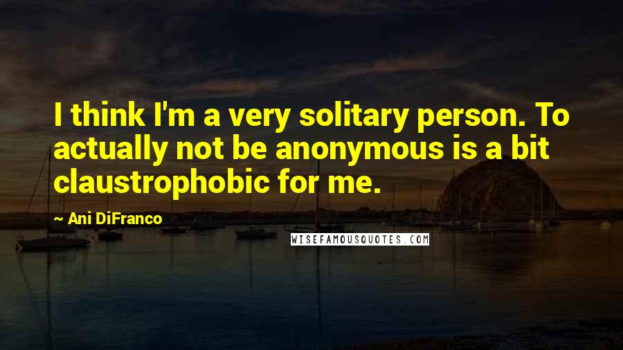 Ani DiFranco Quotes: I think I'm a very solitary person. To actually not be anonymous is a bit claustrophobic for me.