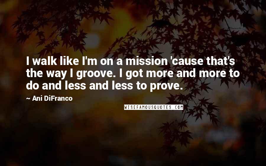Ani DiFranco Quotes: I walk like I'm on a mission 'cause that's the way I groove. I got more and more to do and less and less to prove.