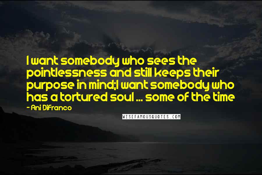 Ani DiFranco Quotes: I want somebody who sees the pointlessness and still keeps their purpose in mind;I want somebody who has a tortured soul ... some of the time