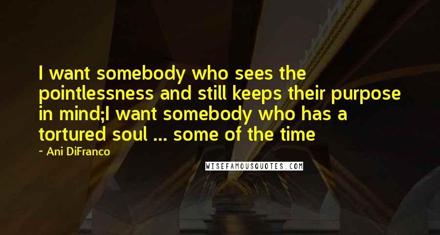 Ani DiFranco Quotes: I want somebody who sees the pointlessness and still keeps their purpose in mind;I want somebody who has a tortured soul ... some of the time