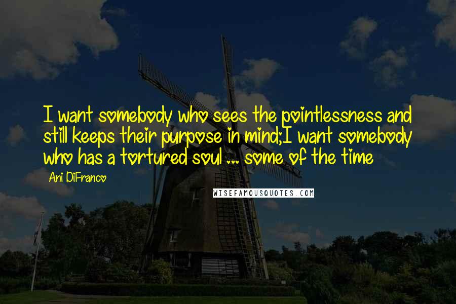 Ani DiFranco Quotes: I want somebody who sees the pointlessness and still keeps their purpose in mind;I want somebody who has a tortured soul ... some of the time