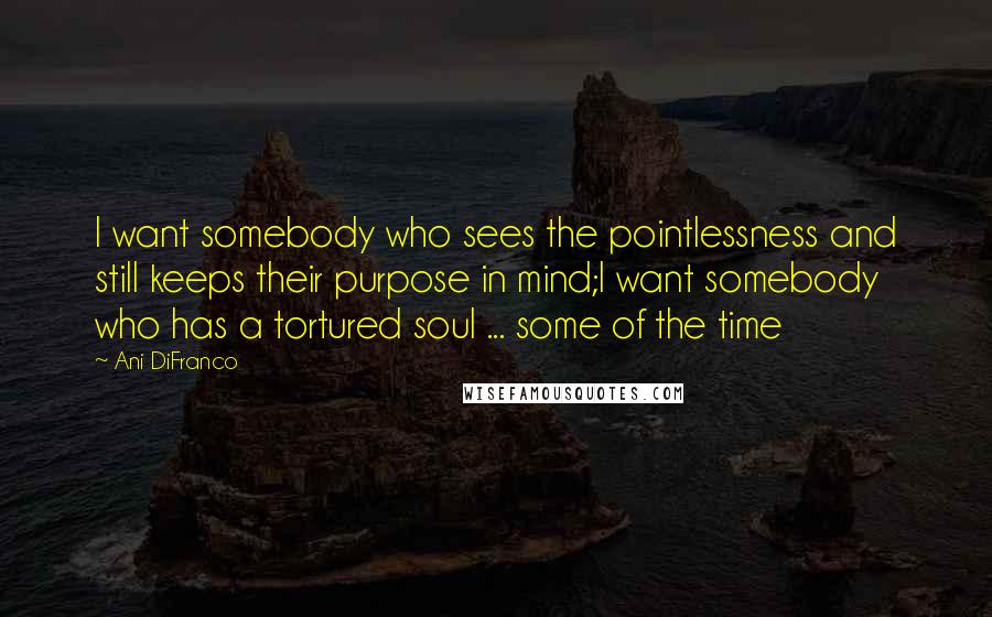 Ani DiFranco Quotes: I want somebody who sees the pointlessness and still keeps their purpose in mind;I want somebody who has a tortured soul ... some of the time