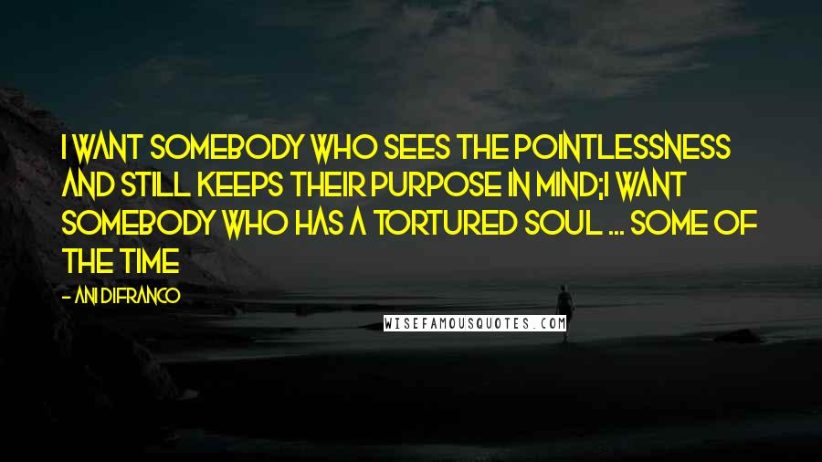 Ani DiFranco Quotes: I want somebody who sees the pointlessness and still keeps their purpose in mind;I want somebody who has a tortured soul ... some of the time