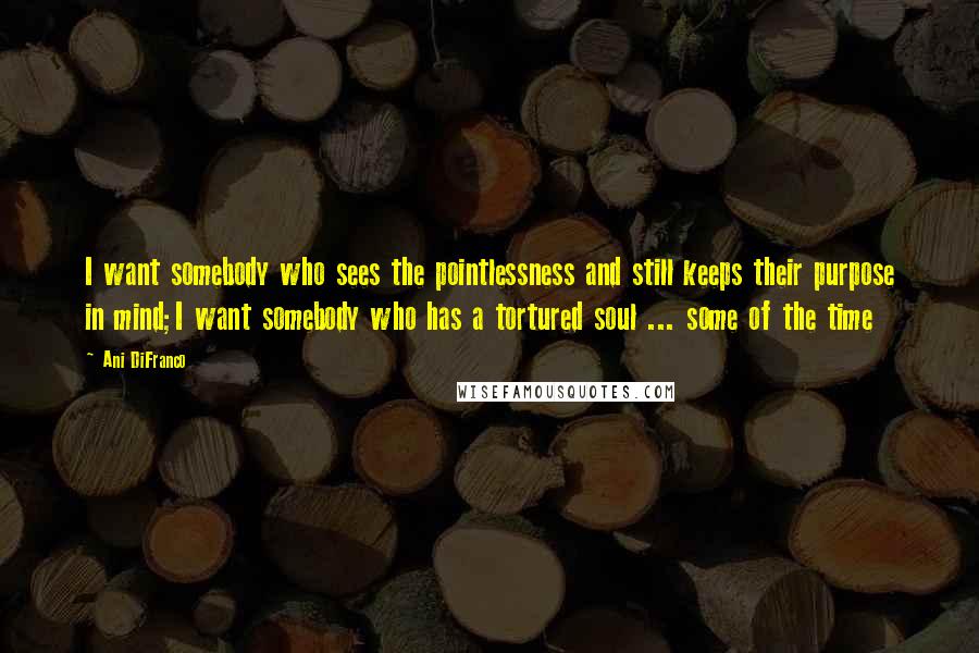 Ani DiFranco Quotes: I want somebody who sees the pointlessness and still keeps their purpose in mind;I want somebody who has a tortured soul ... some of the time