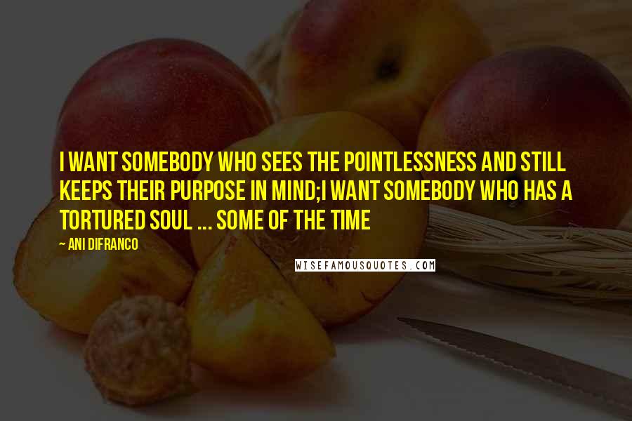 Ani DiFranco Quotes: I want somebody who sees the pointlessness and still keeps their purpose in mind;I want somebody who has a tortured soul ... some of the time