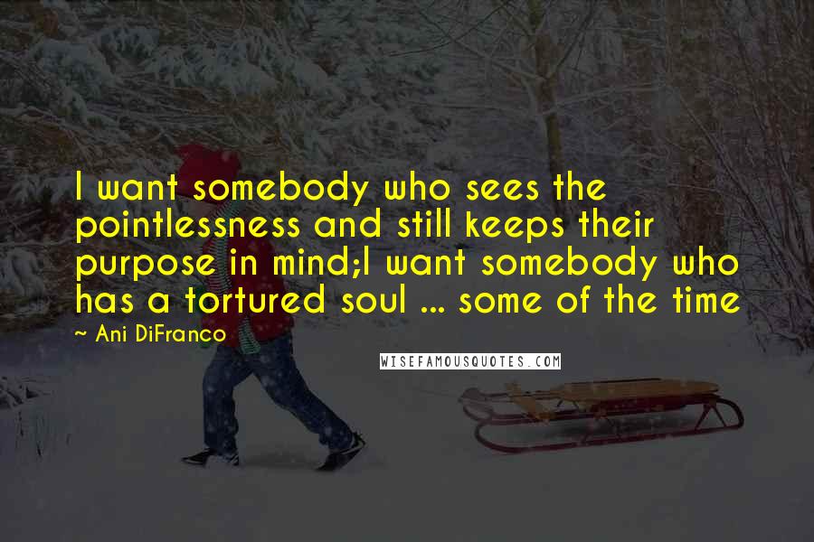 Ani DiFranco Quotes: I want somebody who sees the pointlessness and still keeps their purpose in mind;I want somebody who has a tortured soul ... some of the time