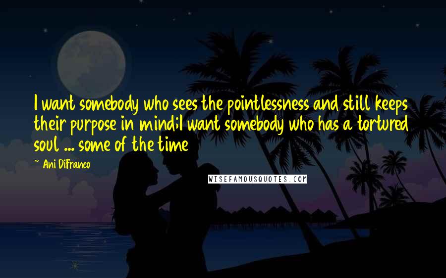 Ani DiFranco Quotes: I want somebody who sees the pointlessness and still keeps their purpose in mind;I want somebody who has a tortured soul ... some of the time