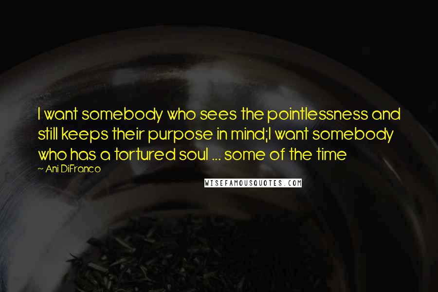 Ani DiFranco Quotes: I want somebody who sees the pointlessness and still keeps their purpose in mind;I want somebody who has a tortured soul ... some of the time