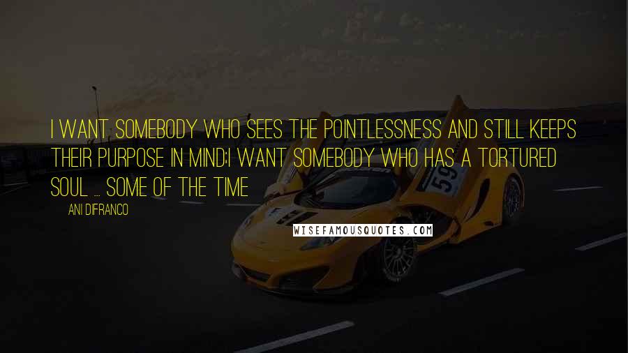 Ani DiFranco Quotes: I want somebody who sees the pointlessness and still keeps their purpose in mind;I want somebody who has a tortured soul ... some of the time