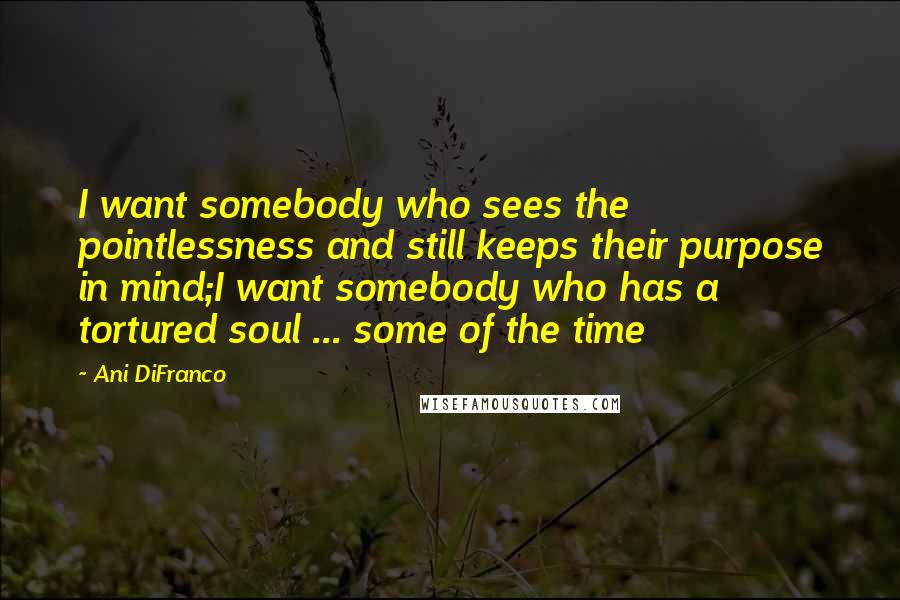 Ani DiFranco Quotes: I want somebody who sees the pointlessness and still keeps their purpose in mind;I want somebody who has a tortured soul ... some of the time