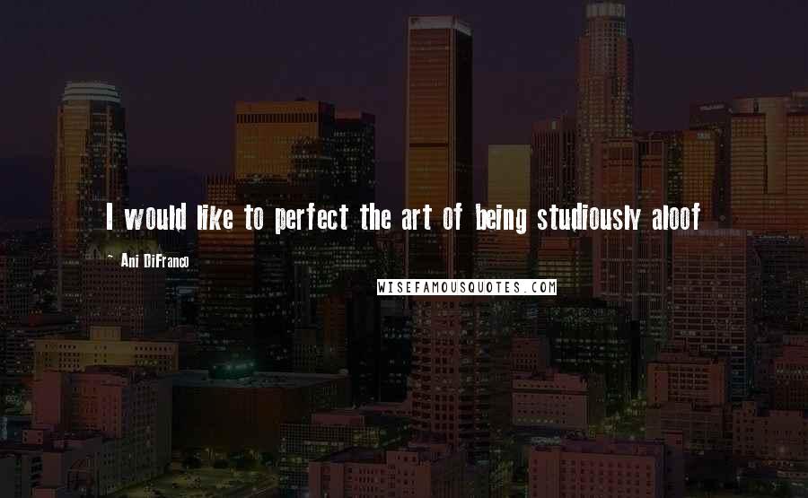 Ani DiFranco Quotes: I would like to perfect the art of being studiously aloof