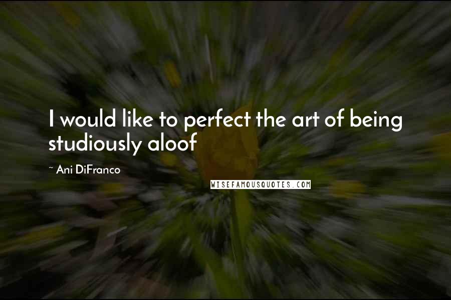 Ani DiFranco Quotes: I would like to perfect the art of being studiously aloof