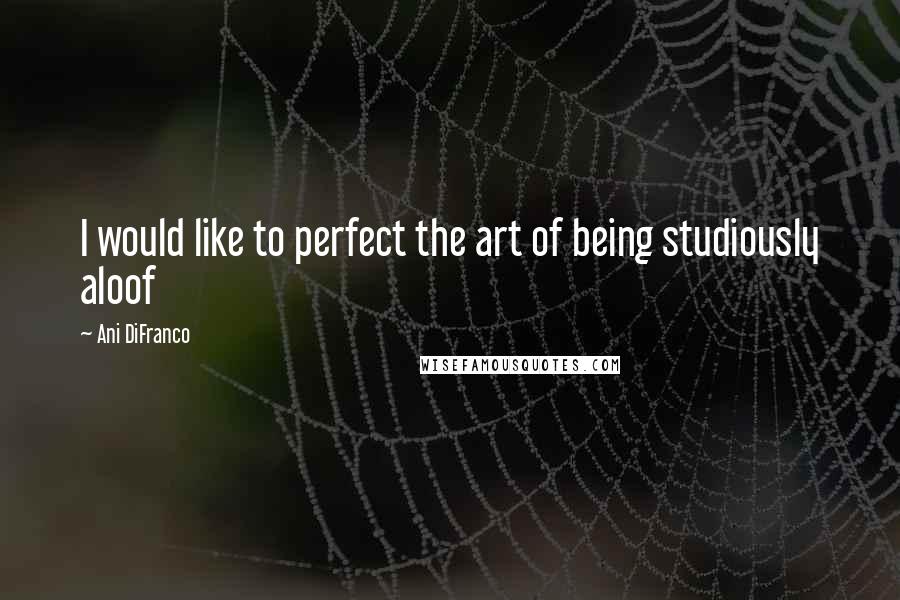 Ani DiFranco Quotes: I would like to perfect the art of being studiously aloof