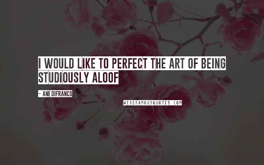 Ani DiFranco Quotes: I would like to perfect the art of being studiously aloof