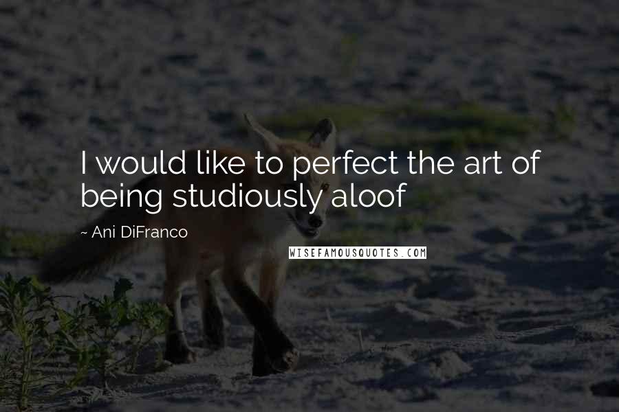 Ani DiFranco Quotes: I would like to perfect the art of being studiously aloof