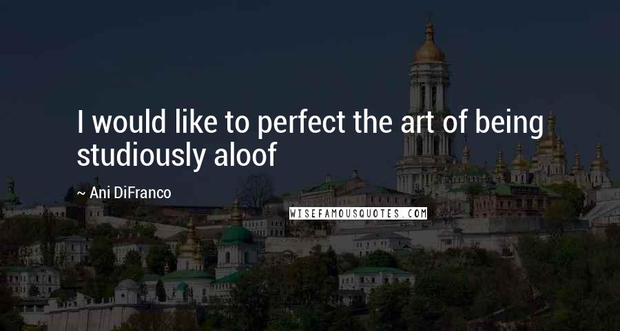 Ani DiFranco Quotes: I would like to perfect the art of being studiously aloof