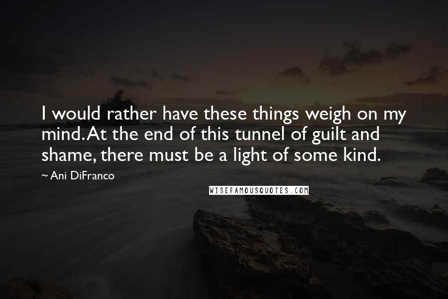 Ani DiFranco Quotes: I would rather have these things weigh on my mind. At the end of this tunnel of guilt and shame, there must be a light of some kind.