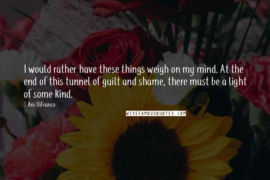 Ani DiFranco Quotes: I would rather have these things weigh on my mind. At the end of this tunnel of guilt and shame, there must be a light of some kind.