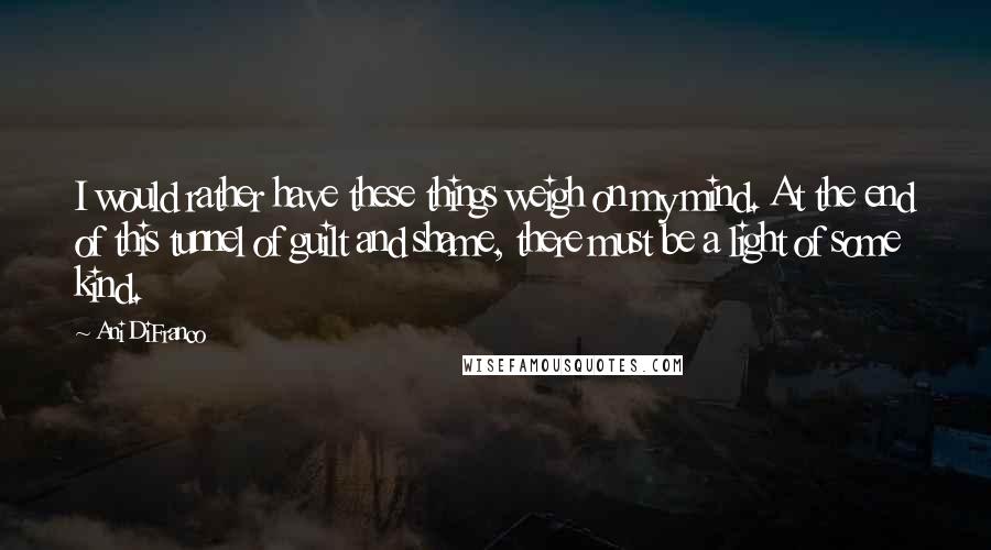 Ani DiFranco Quotes: I would rather have these things weigh on my mind. At the end of this tunnel of guilt and shame, there must be a light of some kind.