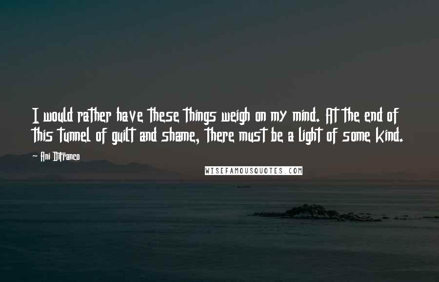 Ani DiFranco Quotes: I would rather have these things weigh on my mind. At the end of this tunnel of guilt and shame, there must be a light of some kind.