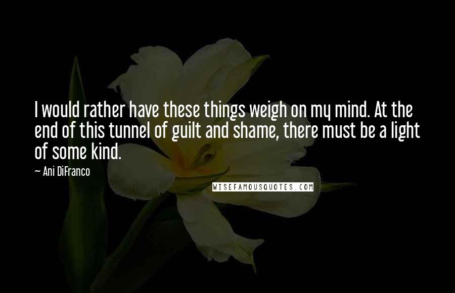 Ani DiFranco Quotes: I would rather have these things weigh on my mind. At the end of this tunnel of guilt and shame, there must be a light of some kind.