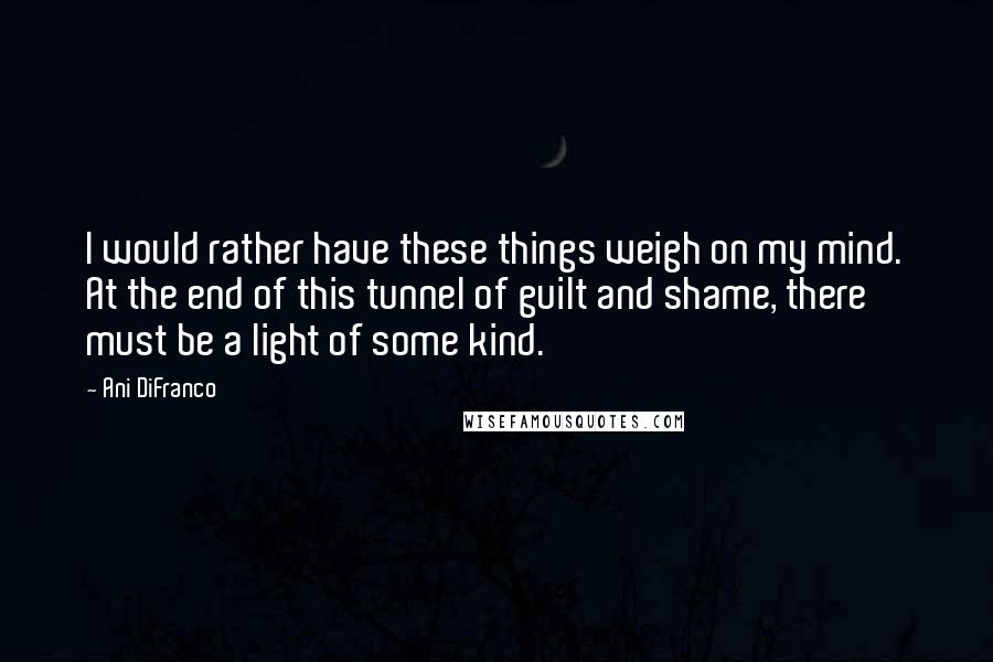 Ani DiFranco Quotes: I would rather have these things weigh on my mind. At the end of this tunnel of guilt and shame, there must be a light of some kind.