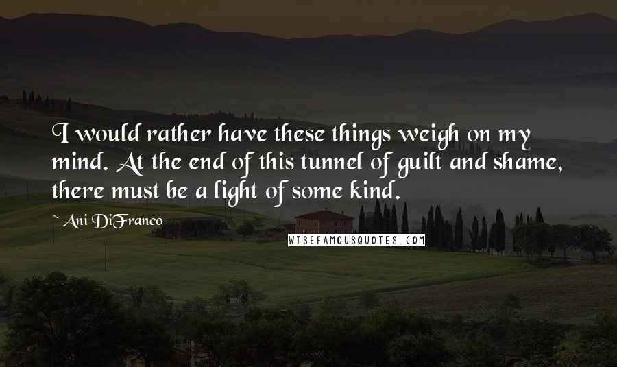 Ani DiFranco Quotes: I would rather have these things weigh on my mind. At the end of this tunnel of guilt and shame, there must be a light of some kind.