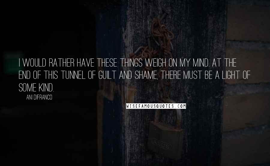 Ani DiFranco Quotes: I would rather have these things weigh on my mind. At the end of this tunnel of guilt and shame, there must be a light of some kind.