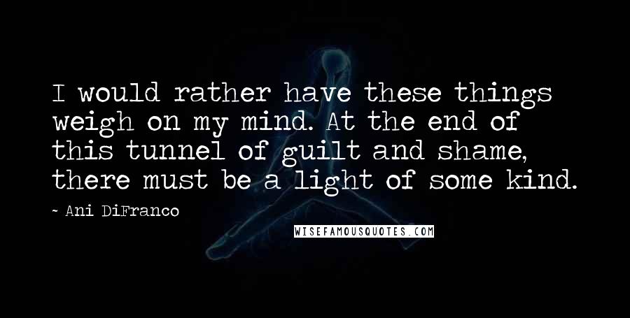 Ani DiFranco Quotes: I would rather have these things weigh on my mind. At the end of this tunnel of guilt and shame, there must be a light of some kind.