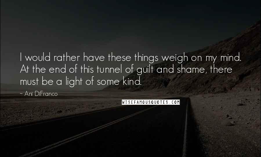 Ani DiFranco Quotes: I would rather have these things weigh on my mind. At the end of this tunnel of guilt and shame, there must be a light of some kind.