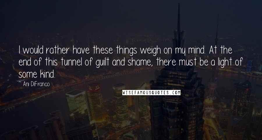 Ani DiFranco Quotes: I would rather have these things weigh on my mind. At the end of this tunnel of guilt and shame, there must be a light of some kind.