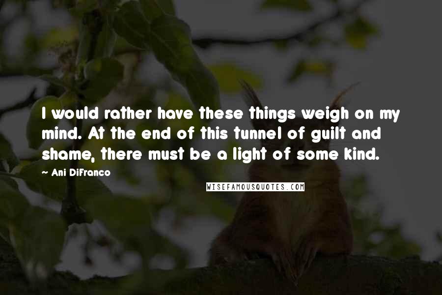 Ani DiFranco Quotes: I would rather have these things weigh on my mind. At the end of this tunnel of guilt and shame, there must be a light of some kind.