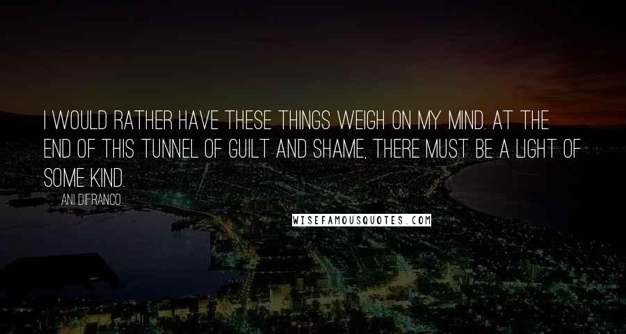 Ani DiFranco Quotes: I would rather have these things weigh on my mind. At the end of this tunnel of guilt and shame, there must be a light of some kind.