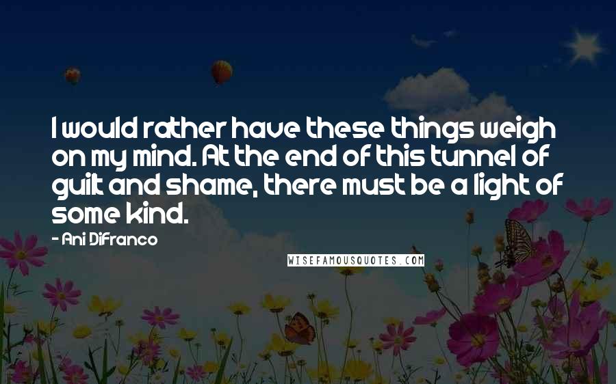 Ani DiFranco Quotes: I would rather have these things weigh on my mind. At the end of this tunnel of guilt and shame, there must be a light of some kind.
