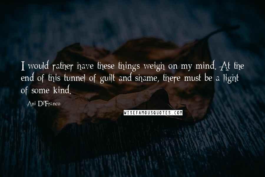 Ani DiFranco Quotes: I would rather have these things weigh on my mind. At the end of this tunnel of guilt and shame, there must be a light of some kind.