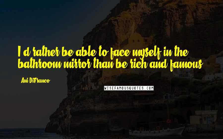 Ani DiFranco Quotes: I'd rather be able to face myself in the bathroom mirror than be rich and famous.