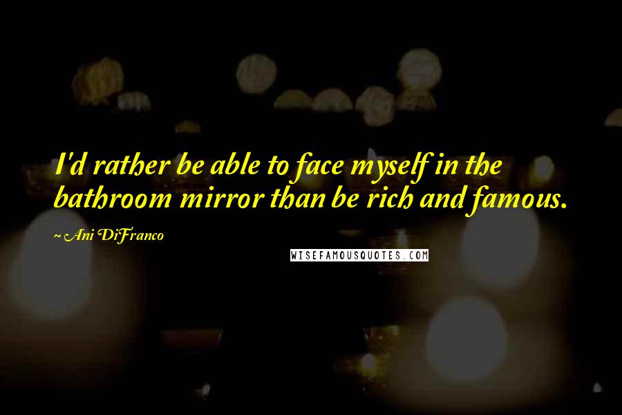 Ani DiFranco Quotes: I'd rather be able to face myself in the bathroom mirror than be rich and famous.