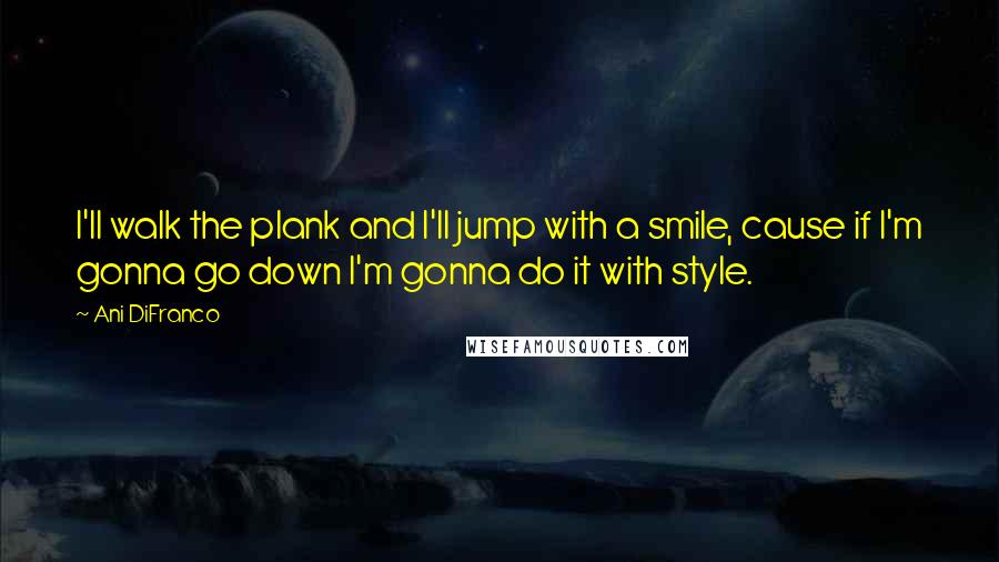 Ani DiFranco Quotes: I'll walk the plank and I'll jump with a smile, cause if I'm gonna go down I'm gonna do it with style.