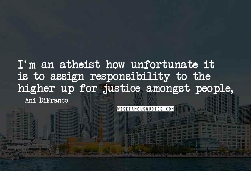 Ani DiFranco Quotes: I'm an atheist how unfortunate it is to assign responsibility to the higher up for justice amongst people,