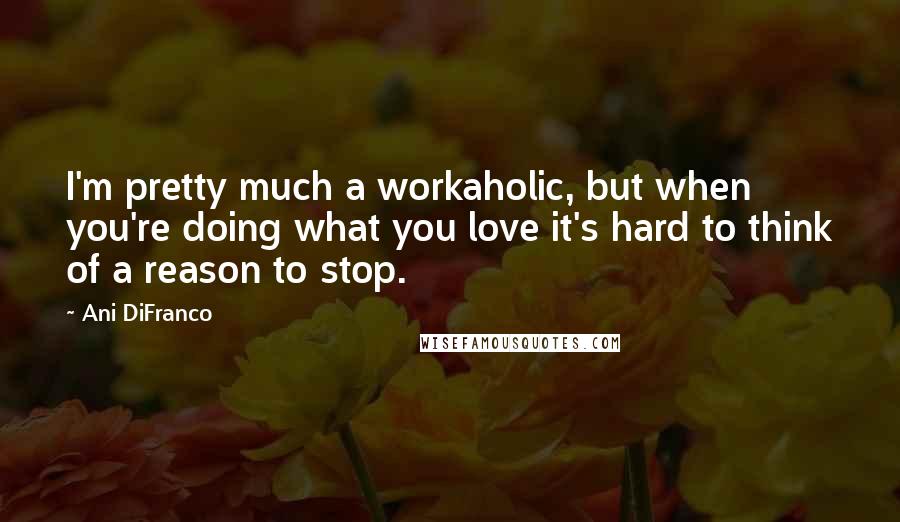 Ani DiFranco Quotes: I'm pretty much a workaholic, but when you're doing what you love it's hard to think of a reason to stop.