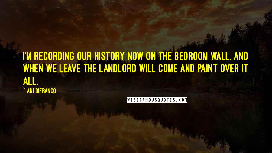 Ani DiFranco Quotes: I'm recording our history now on the bedroom wall, and when we leave the landlord will come and paint over it all.