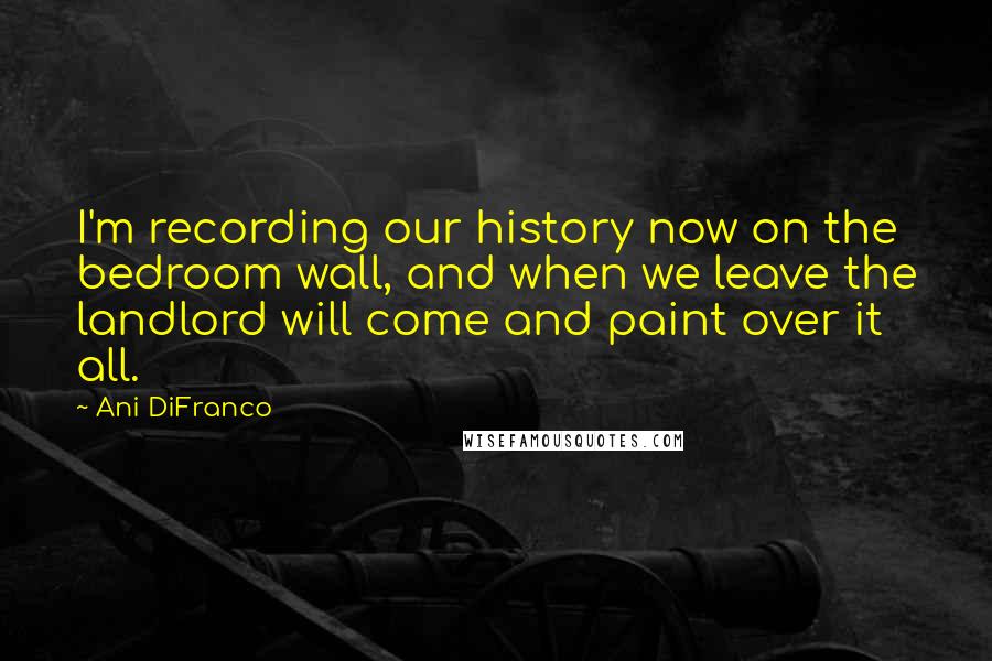 Ani DiFranco Quotes: I'm recording our history now on the bedroom wall, and when we leave the landlord will come and paint over it all.