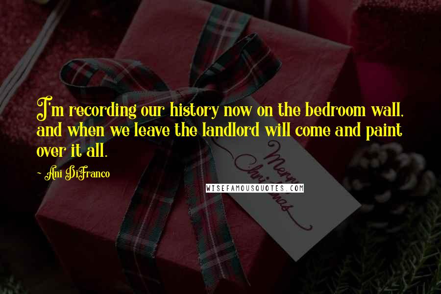 Ani DiFranco Quotes: I'm recording our history now on the bedroom wall, and when we leave the landlord will come and paint over it all.