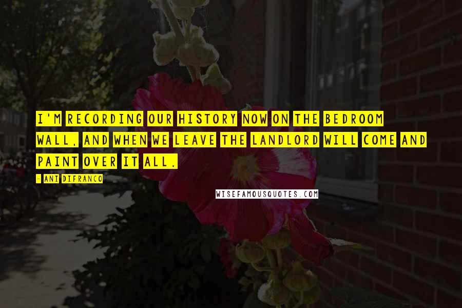 Ani DiFranco Quotes: I'm recording our history now on the bedroom wall, and when we leave the landlord will come and paint over it all.