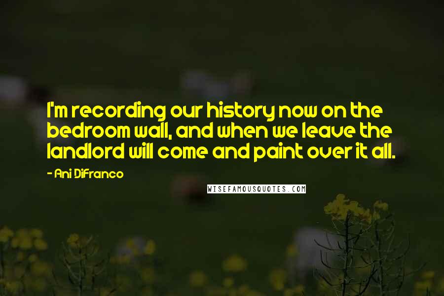 Ani DiFranco Quotes: I'm recording our history now on the bedroom wall, and when we leave the landlord will come and paint over it all.
