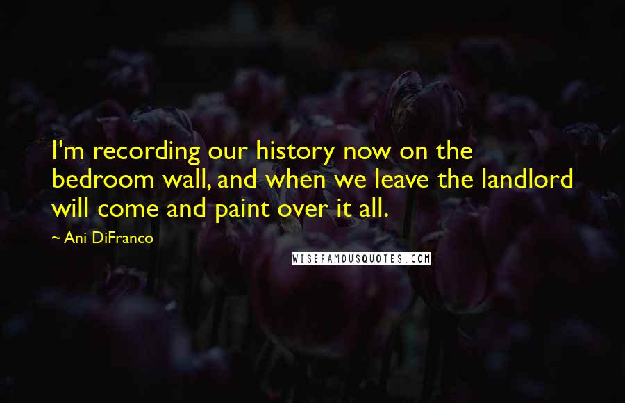 Ani DiFranco Quotes: I'm recording our history now on the bedroom wall, and when we leave the landlord will come and paint over it all.