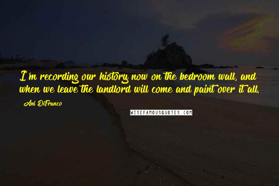 Ani DiFranco Quotes: I'm recording our history now on the bedroom wall, and when we leave the landlord will come and paint over it all.