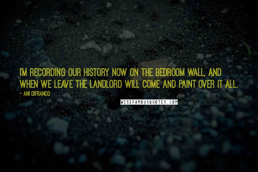 Ani DiFranco Quotes: I'm recording our history now on the bedroom wall, and when we leave the landlord will come and paint over it all.