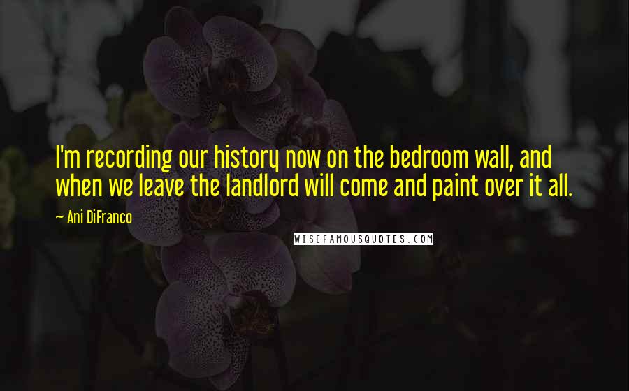 Ani DiFranco Quotes: I'm recording our history now on the bedroom wall, and when we leave the landlord will come and paint over it all.
