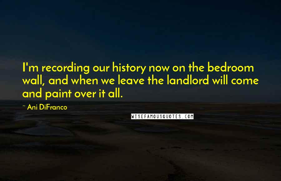 Ani DiFranco Quotes: I'm recording our history now on the bedroom wall, and when we leave the landlord will come and paint over it all.